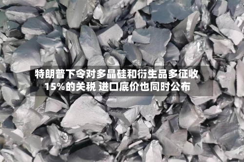 特朗普下令对多晶硅和衍生品多征收15%的关税 进口底价也同时公布
