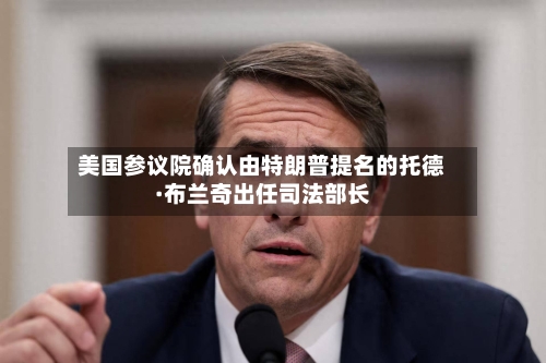 美国参议院确认由特朗普提名的托德·布兰奇出任司法部长