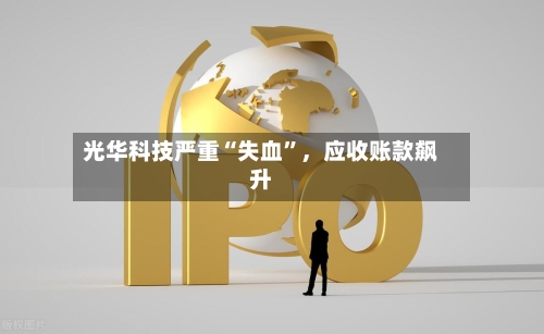 光华科技严重“失血”，应收账款飙升-第2张图片