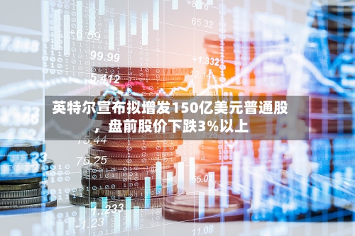 英特尔宣布拟增发150亿美元普通股，盘前股价下跌3%以上-第2张图片
