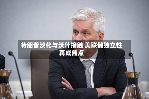 特朗普淡化与沃什接触 美联储独立性再成焦点