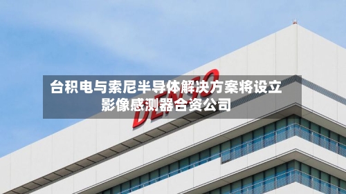 台积电与索尼半导体解决方案将设立影像感测器合资公司