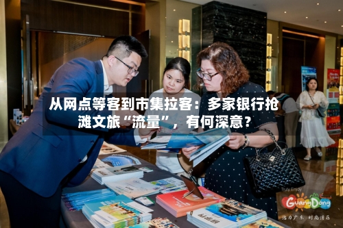 从网点等客到市集拉客：多家银行抢滩文旅“流量”，有何深意？-第2张图片