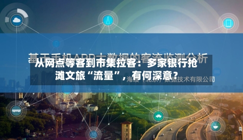 从网点等客到市集拉客：多家银行抢滩文旅“流量”，有何深意？-第3张图片