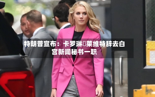 特朗普宣布：卡罗琳・莱维特辞去白宫新闻秘书一职-第2张图片