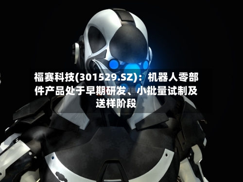福赛科技(301529.SZ)：机器人零部件产品处于早期研发、小批量试制及送样阶段-第2张图片