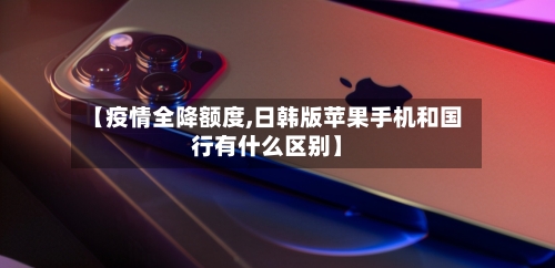 【疫情全降额度,日韩版苹果手机和国行有什么区别】-第2张图片