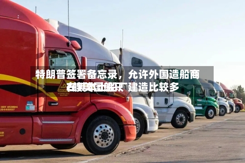特朗普签署备忘录	，允许外国造船商在其本土船厂建造比较多2艘美国船只-第3张图片