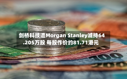 剑桥科技遭Morgan Stanley减持64.205万股 每股作价约81.71港元-第2张图片