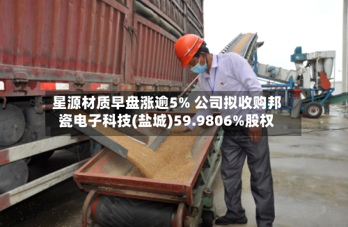 星源材质早盘涨逾5% 公司拟收购邦瓷电子科技(盐城)59.9806%股权