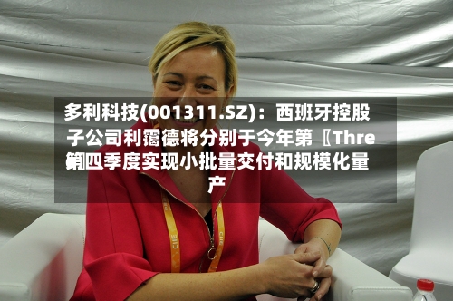 多利科技(001311.SZ)：西班牙控股子公司利霭德将分别于今年第〖Three〗、第四季度实现小批量交付和规模化量产-第2张图片