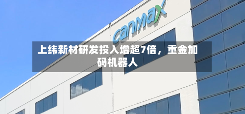 上纬新材研发投入增超7倍，重金加码机器人-第2张图片