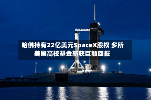 哈佛持有22亿美元SpaceX股权 多所美国高校基金斩获巨额回报