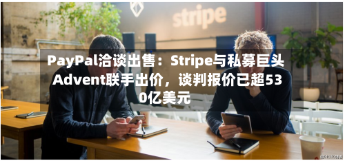 PayPal洽谈出售：Stripe与私募巨头Advent联手出价，谈判报价已超530亿美元-第2张图片