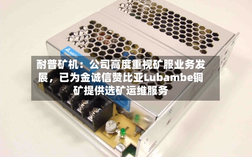 耐普矿机：公司高度重视矿服业务发展，已为金诚信赞比亚Lubambe铜矿提供选矿运维服务-第2张图片