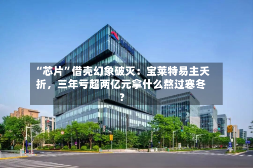 “芯片	”借壳幻象破灭：宝莱特易主夭折，三年亏超两亿元拿什么熬过寒冬？-第2张图片