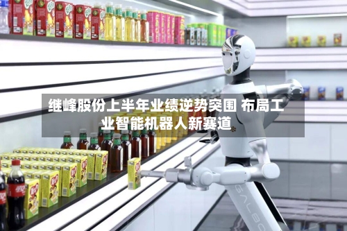 继峰股份上半年业绩逆势突围 布局工业智能机器人新赛道-第3张图片