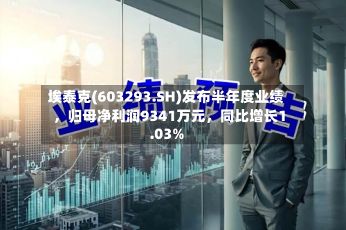埃泰克(603293.SH)发布半年度业绩，归母净利润9341万元，同比增长1.03%-第3张图片