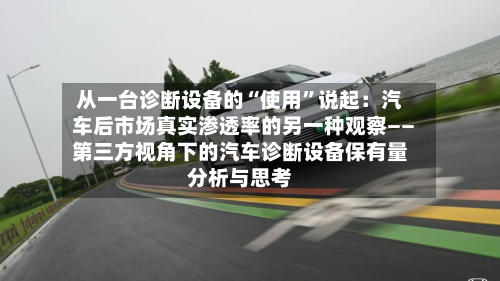 从一台诊断设备的“使用	”说起：汽车后市场真实渗透率的另一种观察――第三方视角下的汽车诊断设备保有量分析与思考-第2张图片
