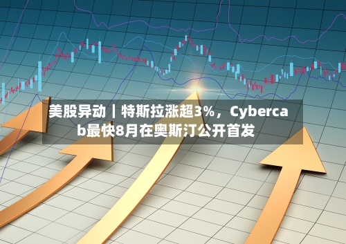 美股异动｜特斯拉涨超3%，Cybercab最快8月在奥斯汀公开首发-第2张图片