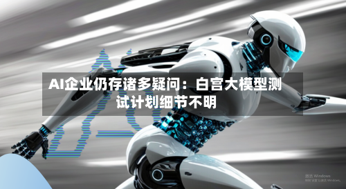 AI企业仍存诸多疑问：白宫大模型测试计划细节不明-第3张图片