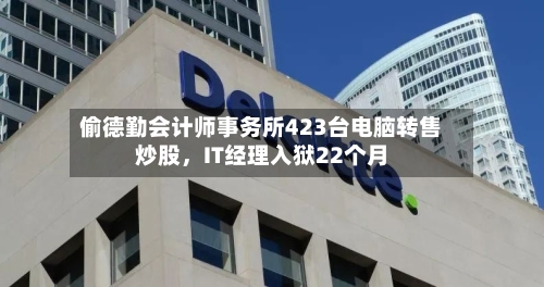 偷德勤会计师事务所423台电脑转售炒股，IT经理入狱22个月-第3张图片
