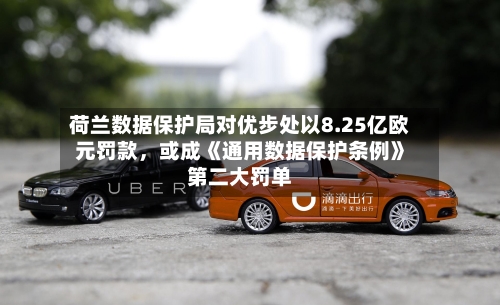荷兰数据保护局对优步处以8.25亿欧元罚款，或成《通用数据保护条例》第二大罚单