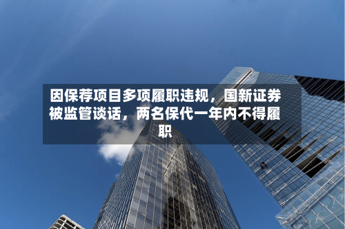 因保荐项目多项履职违规，国新证券被监管谈话，两名保代一年内不得履职