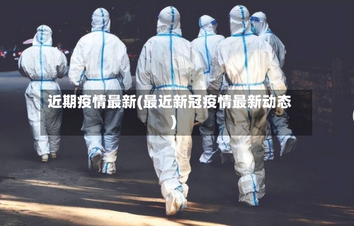 近期疫情最新(最近新冠疫情最新动态)