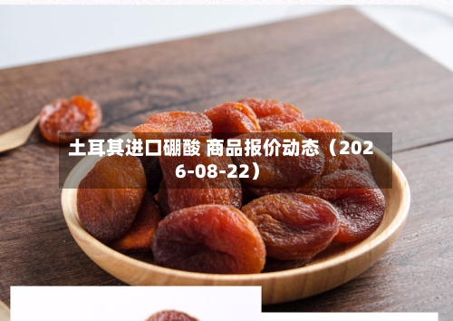 土耳其进口硼酸 商品报价动态（2026-08-22）