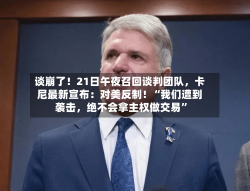 谈崩了！21日午夜召回谈判团队，卡尼最新宣布：对美反制！“我们遭到袭击，绝不会拿主权做交易”-第3张图片