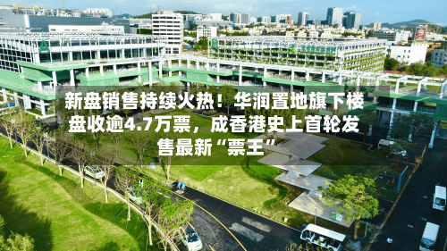 新盘销售持续火热！华润置地旗下楼盘收逾4.7万票，成香港史上首轮发售最新“票王”