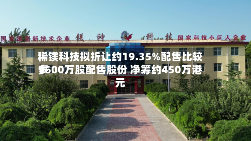 稀镁科技拟折让约19.35%配售比较多9600万股配售股份 净筹约450万港元-第2张图片