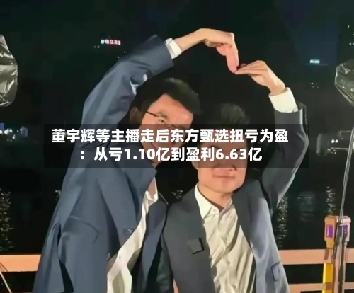 董宇辉等主播走后东方甄选扭亏为盈：从亏1.10亿到盈利6.63亿-第2张图片