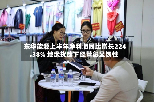 东华能源上半年净利润同比增长224.38% 地缘扰动下经营彰显韧性