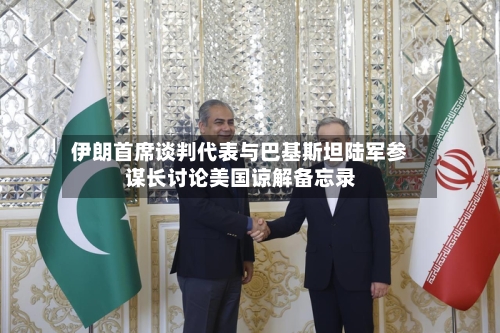 伊朗首席谈判代表与巴基斯坦陆军参谋长讨论美国谅解备忘录-第2张图片