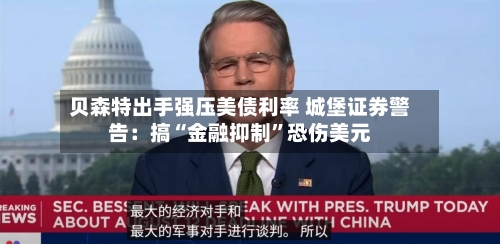 贝森特出手强压美债利率 城堡证券警告：搞“金融抑制	”恐伤美元-第3张图片