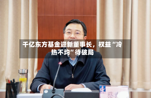 千亿东方基金迎新董事长，权益“冷热不均	”待破局-第2张图片