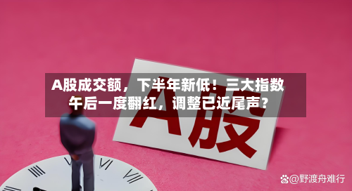 A股成交额，下半年新低！三大指数午后一度翻红，调整已近尾声？