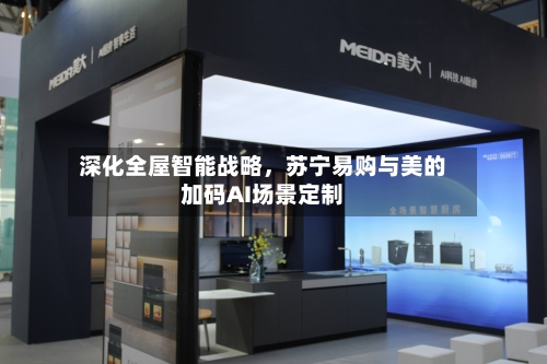深化全屋智能战略，苏宁易购与美的加码AI场景定制-第2张图片