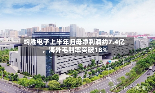 均胜电子上半年归母净利润约7.4亿，海外毛利率突破18%-第2张图片