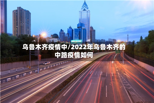 乌鲁木齐疫情中/2022年乌鲁木齐的中路疫情如何