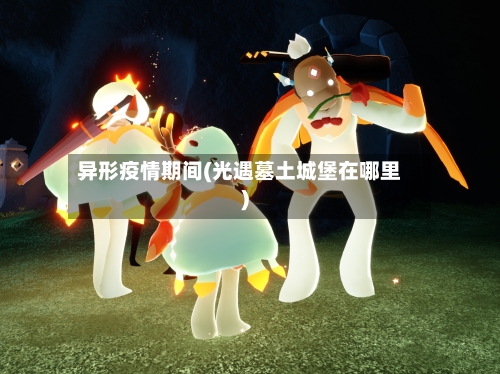 异形疫情期间(光遇墓土城堡在哪里)-第2张图片