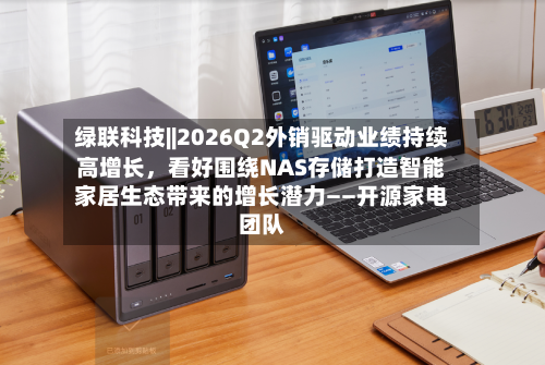 绿联科技||2026Q2外销驱动业绩持续高增长，看好围绕NAS存储打造智能家居生态带来的增长潜力——开源家电团队-第2张图片