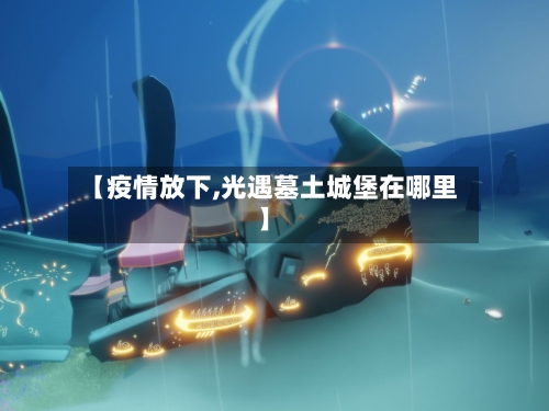 【疫情放下,光遇墓土城堡在哪里】-第3张图片
