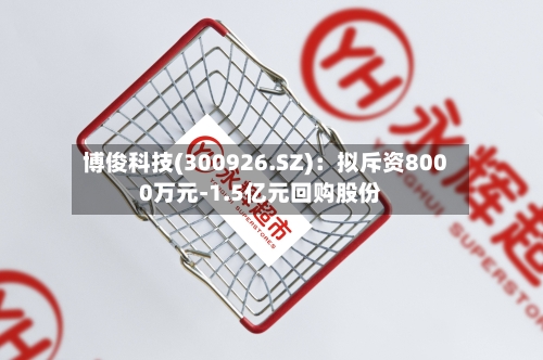 博俊科技(300926.SZ):拟斥资8000万元-1.5亿元回购股份-第2张图片