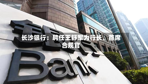 长沙银行：聘任王舒军为行长	、首席合规官-第2张图片