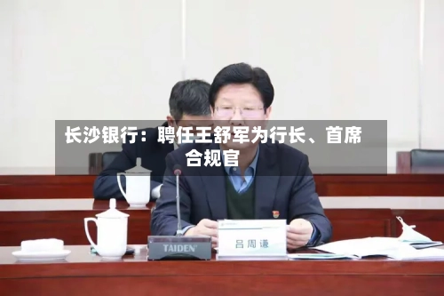 长沙银行：聘任王舒军为行长	、首席合规官-第3张图片