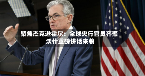 聚焦杰克逊霍尔：全球央行官员齐聚 沃什重磅讲话来袭