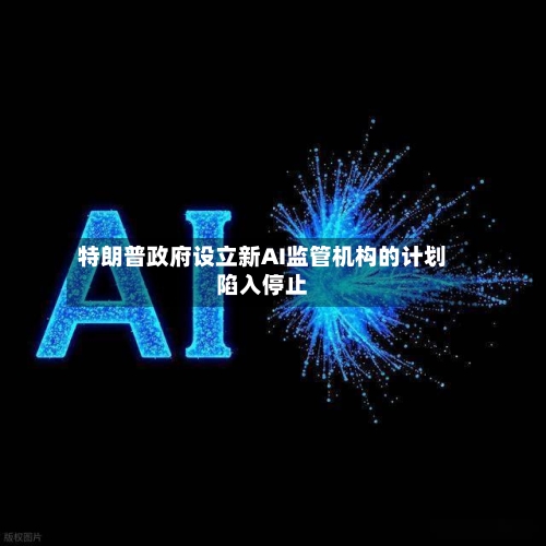 特朗普政府设立新AI监管机构的计划陷入停止-第3张图片